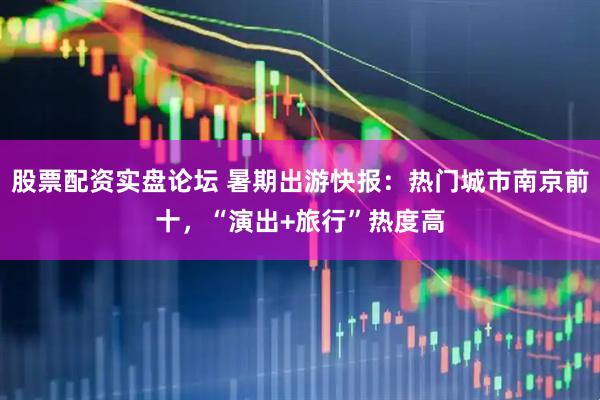 股票配资实盘论坛 暑期出游快报：热门城市南京前十，“演出+旅行”热度高