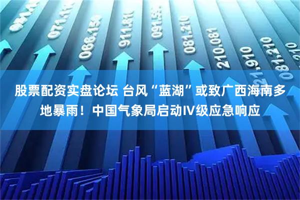 股票配资实盘论坛 台风“蓝湖”或致广西海南多地暴雨！中国气象局启动Ⅳ级应急响应