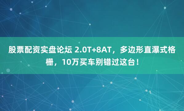 股票配资实盘论坛 2.0T+8AT，多边形直瀑式格栅，10万买车别错过这台！