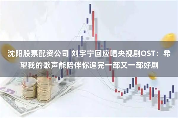 沈阳股票配资公司 刘宇宁回应唱央视剧OST：希望我的歌声能陪伴你追完一部又一部好剧