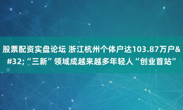 股票配资实盘论坛 浙江杭州个体户达103.87万户&#32;“三新”领域成越来越多年轻人“创业首站”