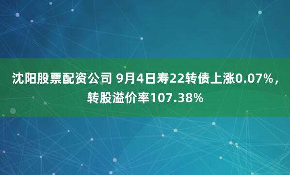 沈阳股票配资公司 9月4日寿22转债上涨0.07%，转股溢价率107.38%
