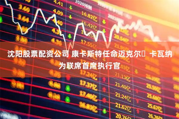 沈阳股票配资公司 康卡斯特任命迈克尔・卡瓦纳为联席首席执行官