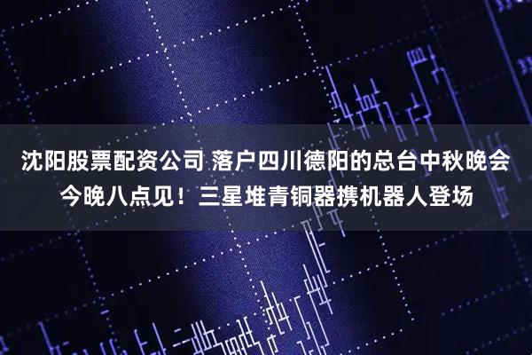 沈阳股票配资公司 落户四川德阳的总台中秋晚会今晚八点见！三星堆青铜器携机器人登场