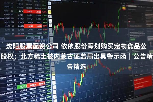 沈阳股票配资公司 依依股份筹划购买宠物食品公司股权；北方稀土被内蒙古证监局出具警示函｜公告精选