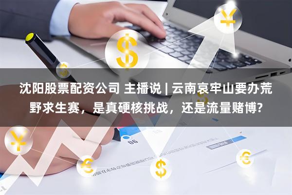 沈阳股票配资公司 主播说 | 云南哀牢山要办荒野求生赛，是真硬核挑战，还是流量赌博?