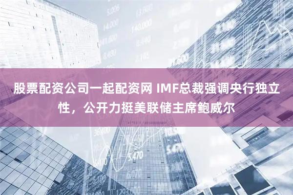 股票配资公司一起配资网 IMF总裁强调央行独立性，公开力挺美联储主席鲍威尔