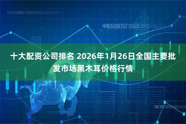 十大配资公司排名 2026年1月26日全国主要批发市场黑木耳价格行情