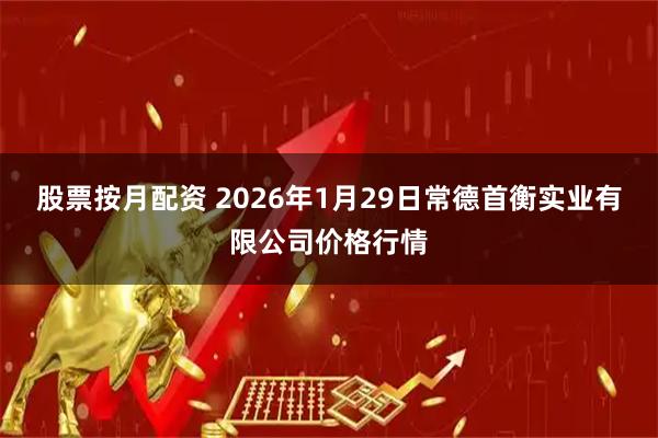 股票按月配资 2026年1月29日常德首衡实业有限公司价格行情