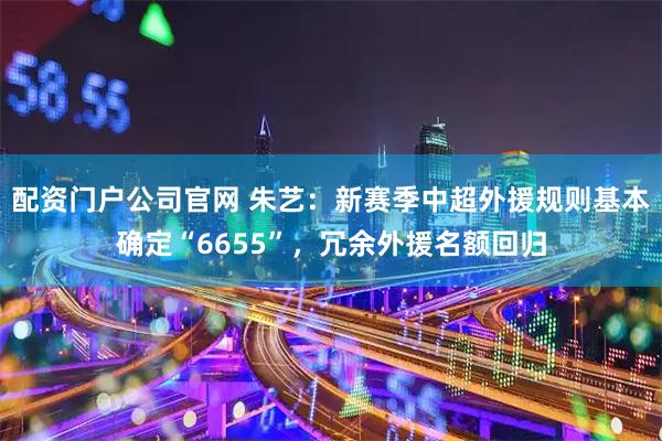 配资门户公司官网 朱艺:新赛季中超外援规则基本确定“6655”,冗余外援名额回归