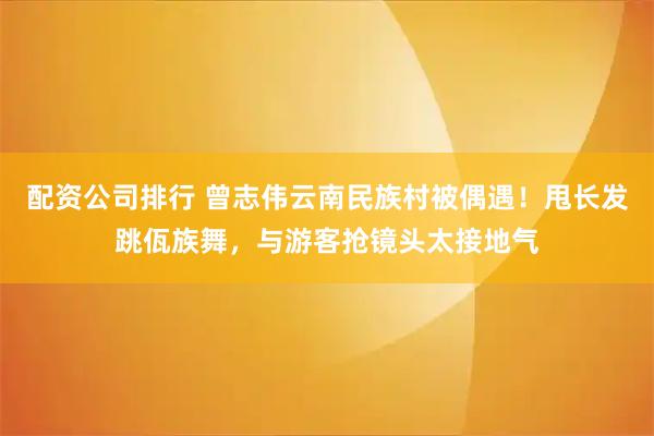 配资公司排行 曾志伟云南民族村被偶遇！甩长发跳佤族舞，与游客抢镜头太接地气