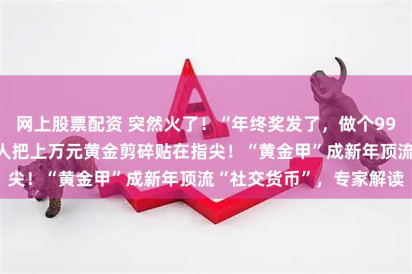 网上股票配资 突然火了！“年终奖发了，做个999黄金美甲”，这届年轻人把上万元黄金剪碎贴在指尖！“黄金甲”成新年顶流“社交货币”，专家解读