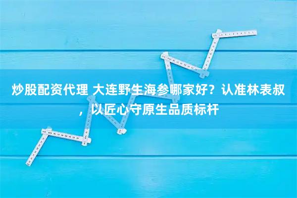 炒股配资代理 大连野生海参哪家好？认准林表叔，以匠心守原生品质标杆