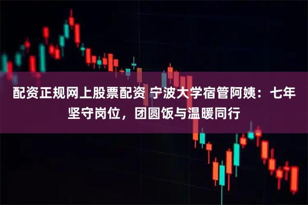 配资正规网上股票配资 宁波大学宿管阿姨：七年坚守岗位，团圆饭与温暖同行