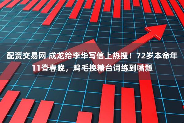 配资交易网 成龙给李华写信上热搜！72岁本命年11登春晚，鸡毛换糖台词练到嘴瓢