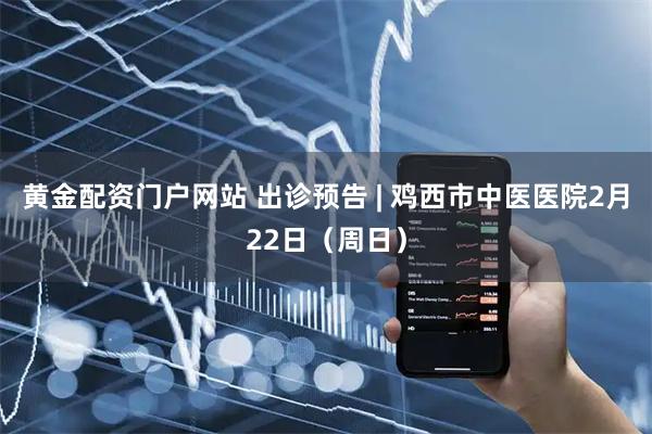 黄金配资门户网站 出诊预告 | 鸡西市中医医院2月22日（周日）