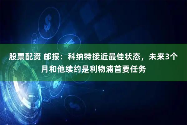 股票配资 邮报：科纳特接近最佳状态，未来3个月和他续约是利物浦首要任务