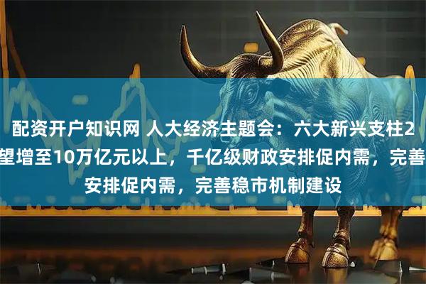 配资开户知识网 人大经济主题会：六大新兴支柱2030年产值有望增至10万亿元以上，千亿级财政安排促内需，完善稳市机制建设