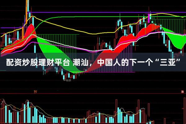 配资炒股理财平台 潮汕，中国人的下一个“三亚”