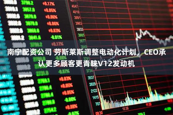 南宁配资公司 劳斯莱斯调整电动化计划，CEO承认更多顾客更青睐V12发动机