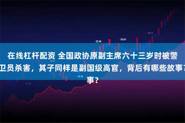 在线杠杆配资 全国政协原副主席六十三岁时被警卫员杀害,其子同样是副国级高官,背后有哪些故事?