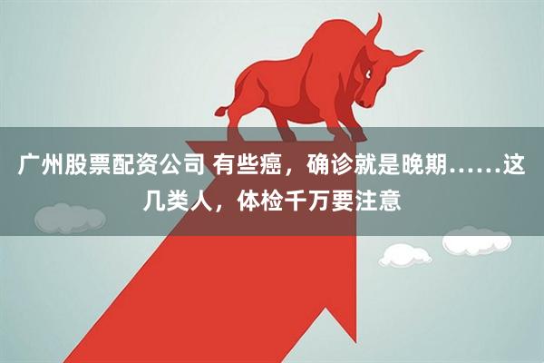 广州股票配资公司 有些癌，确诊就是晚期……这几类人，体检千万要注意