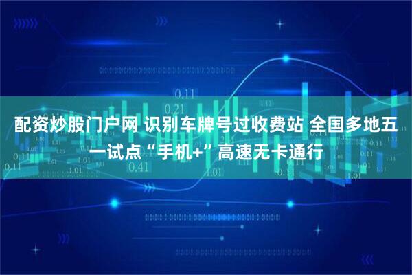 配资炒股门户网 识别车牌号过收费站 全国多地五一试点“手机+”高速无卡通行