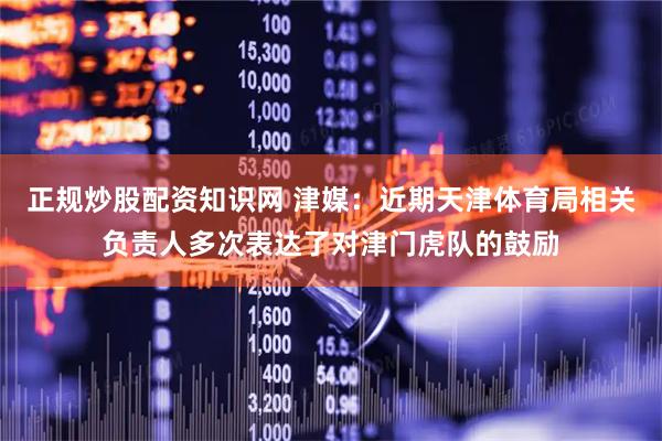 正规炒股配资知识网 津媒：近期天津体育局相关负责人多次表达了对津门虎队的鼓励