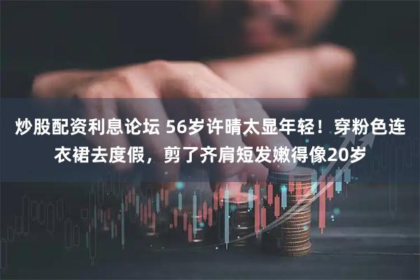 炒股配资利息论坛 56岁许晴太显年轻！穿粉色连衣裙去度假，剪了齐肩短发嫩得像20岁