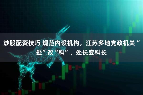 炒股配资技巧 规范内设机构，江苏多地党政机关“处”改“科”、处长变科长