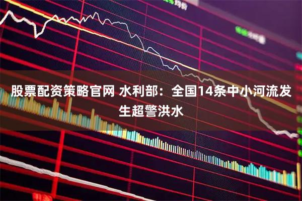 股票配资策略官网 水利部：全国14条中小河流发生超警洪水