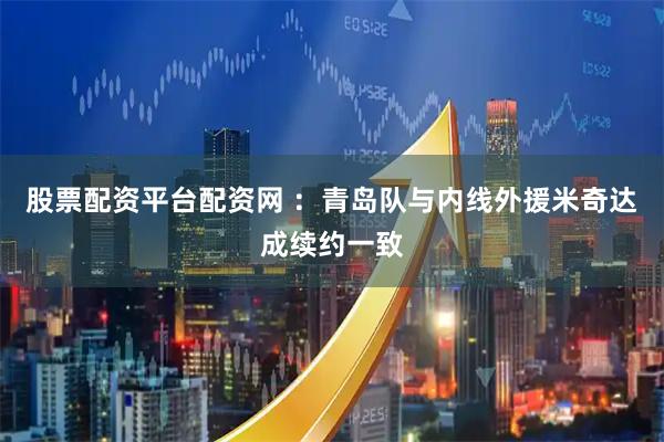 股票配资平台配资网 ：青岛队与内线外援米奇达成续约一致