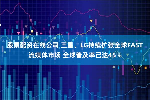 股票配资在线公司 三星、LG持续扩张全球FAST流媒体市场 全球普及率已达45%