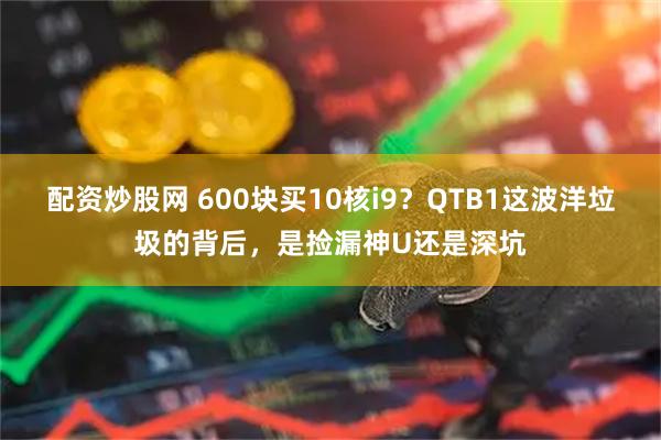 配资炒股网 600块买10核i9？QTB1这波洋垃圾的背后，是捡漏神U还是深坑