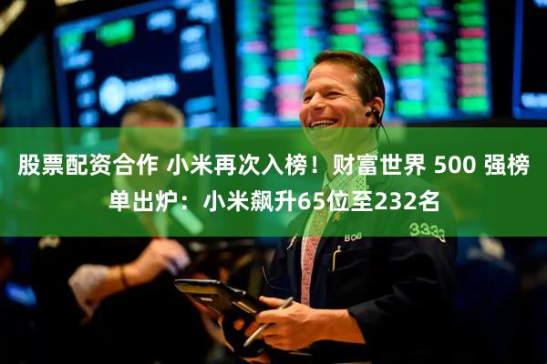 股票配资合作 小米再次入榜！财富世界 500 强榜单出炉：小米飙升65位至232名